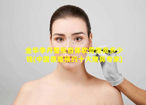 金华李丹整形自体软骨隆鼻多少钱(中国很难预约十大隆鼻专家)